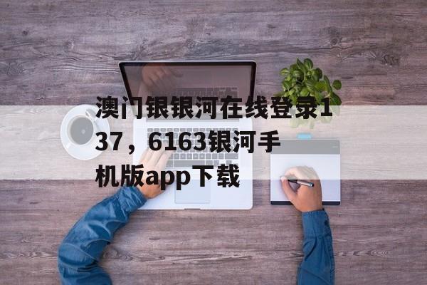 澳门银银河在线登录137，6163银河手机版app下载