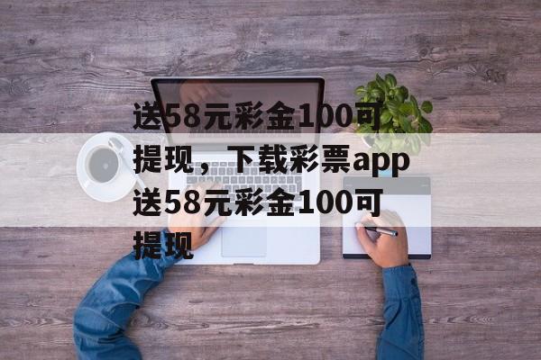 送58元彩金100可提现，下载彩票app送58元彩金100可提现