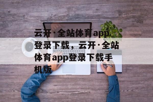 云开·全站体育app登录下载，云开·全站体育app登录下载手机版