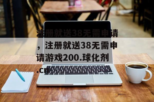 注册就送38无需申请，注册就送38无需申请游戏200.球化剂.cn