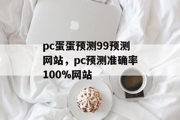 pc蛋蛋预测99预测网站，pc预测准确率100%网站